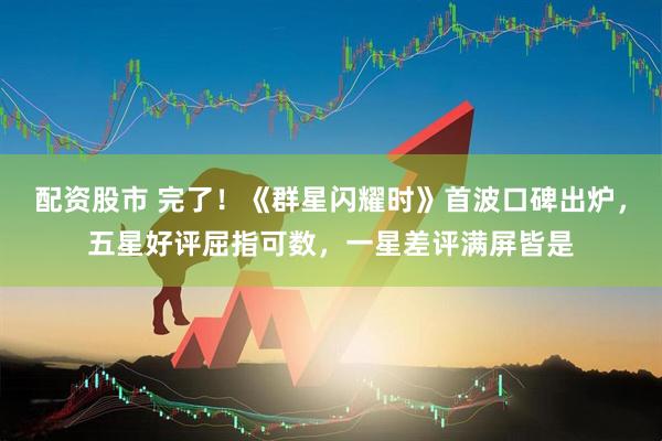 配资股市 完了！《群星闪耀时》首波口碑出炉，五星好评屈指可数，一星差评满屏皆是
